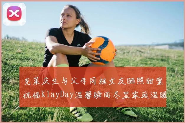 克莱庆生与父母同框女友晒照甜蜜祝福KlayDay温馨瞬间尽显家庭温暖