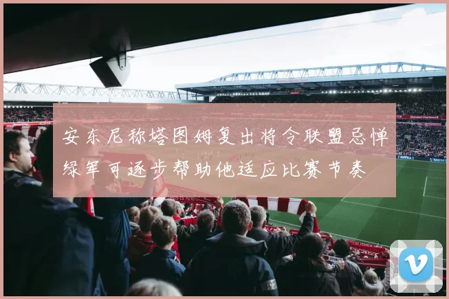 安东尼称塔图姆复出将令联盟忌惮绿军可逐步帮助他适应比赛节奏