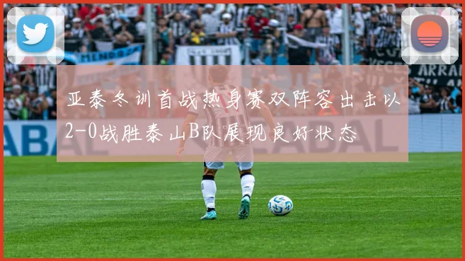 亚泰冬训首战热身赛双阵容出击以2-0战胜泰山B队展现良好状态