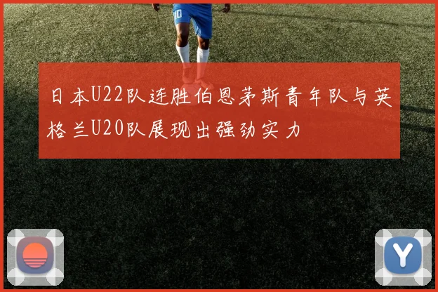 日本U22队连胜伯恩茅斯青年队与英格兰U20队展现出强劲实力