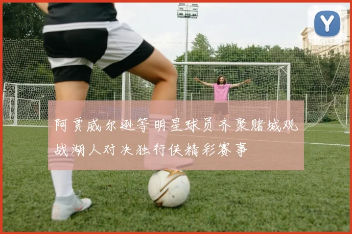阿贾威尔逊等明星球员齐聚赌城观战湖人对决独行侠精彩赛事