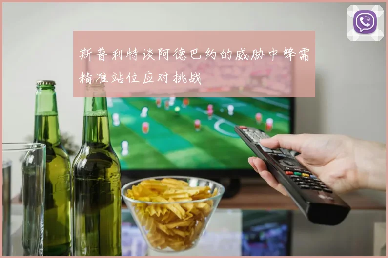 斯普利特谈阿德巴约的威胁中锋需精准站位应对挑战