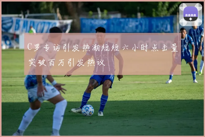 C罗专访引发热潮短短六小时点击量突破百万引发热议