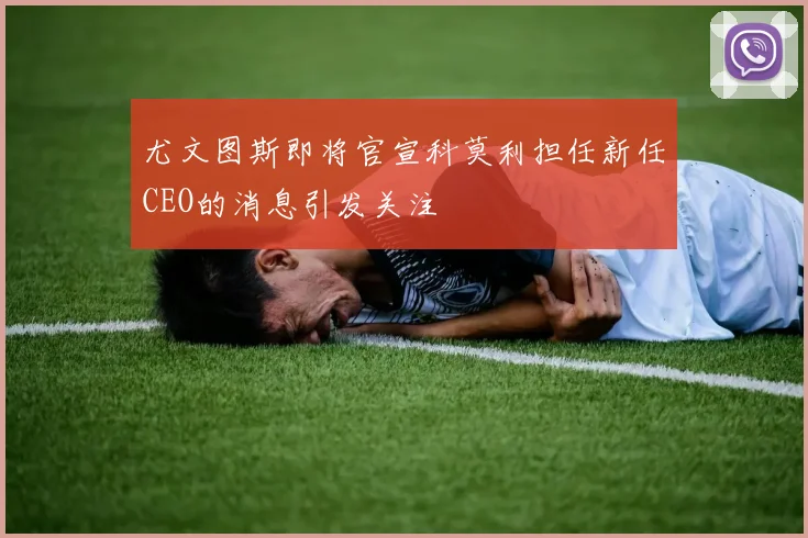 尤文图斯即将官宣科莫利担任新任CEO的消息引发关注