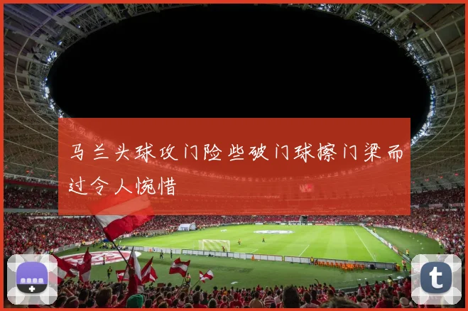 马兰头球攻门险些破门球擦门梁而过令人惋惜