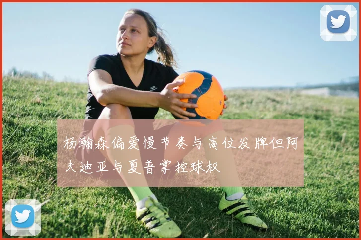 杨瀚森偏爱慢节奏与高位发牌但阿夫迪亚与夏普掌控球权