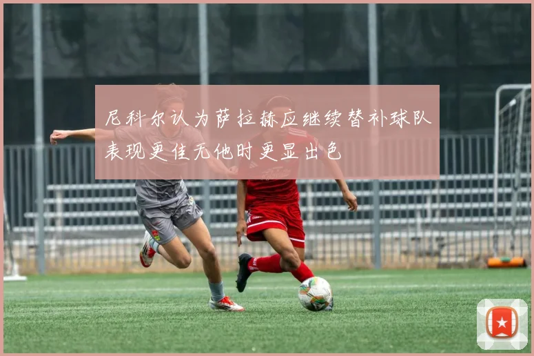 尼科尔认为萨拉赫应继续替补球队表现更佳无他时更显出色