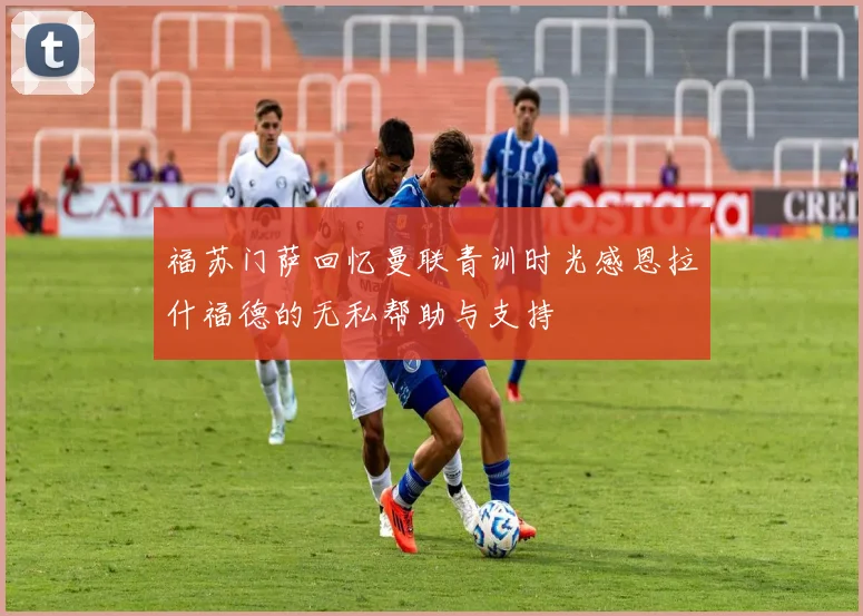 福苏门萨回忆曼联青训时光感恩拉什福德的无私帮助与支持