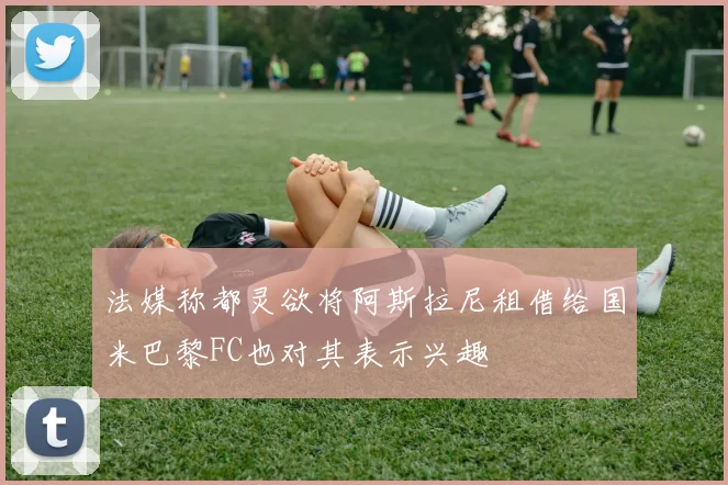 法媒称都灵欲将阿斯拉尼租借给国米巴黎FC也对其表示兴趣