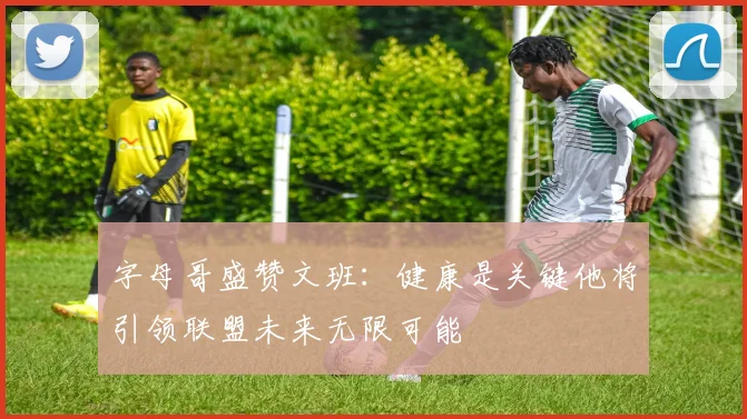 字母哥盛赞文班：健康是关键他将引领联盟未来无限可能