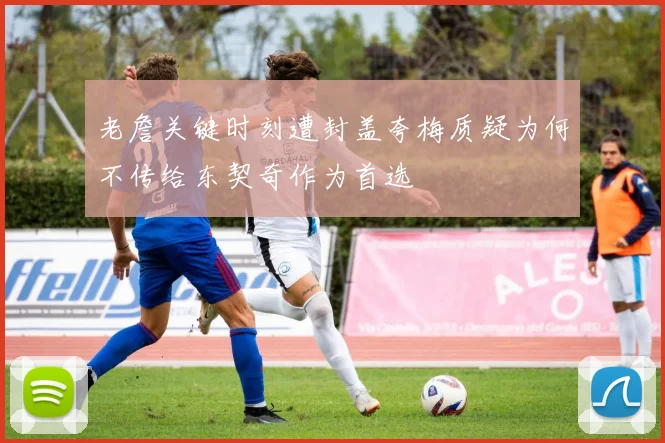 老詹关键时刻遭封盖夸梅质疑为何不传给东契奇作为首选