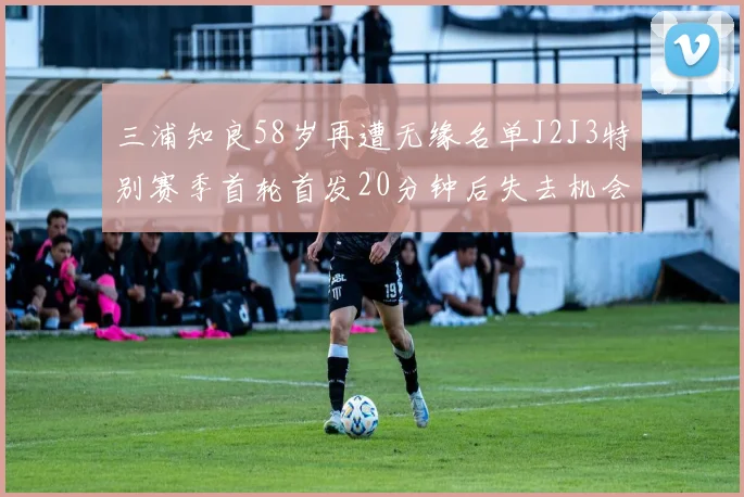 三浦知良58岁再遭无缘名单J2J3特别赛季首轮首发20分钟后失去机会